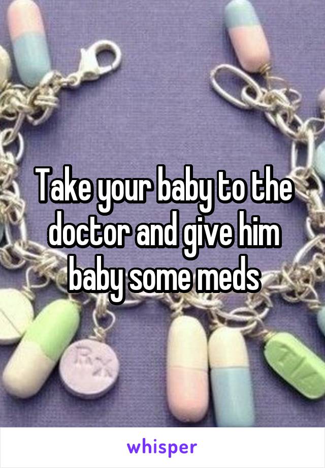 Take your baby to the doctor and give him baby some meds