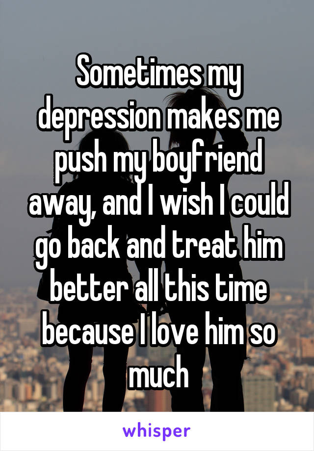 Sometimes my depression makes me push my boyfriend away, and I wish I could go back and treat him better all this time because I love him so much