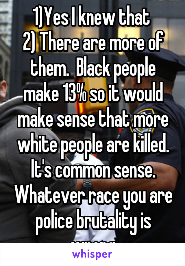 1)Yes I knew that 
2) There are more of them.  Black people make 13% so it would make sense that more white people are killed. It's common sense. Whatever race you are police brutality is wrong