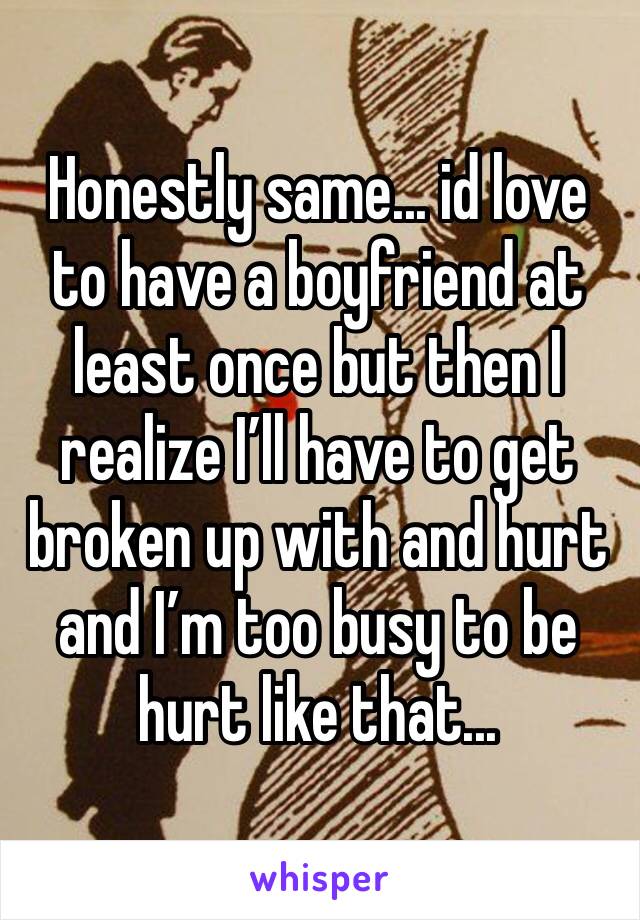 Honestly same... id love to have a boyfriend at least once but then I realize I’ll have to get broken up with and hurt and I’m too busy to be hurt like that...