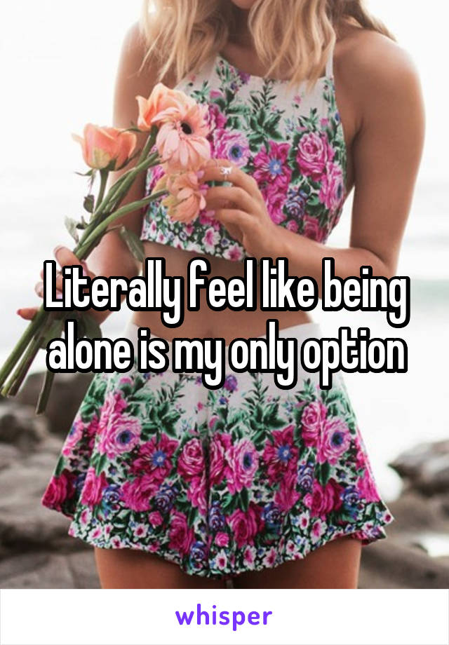 Literally feel like being alone is my only option