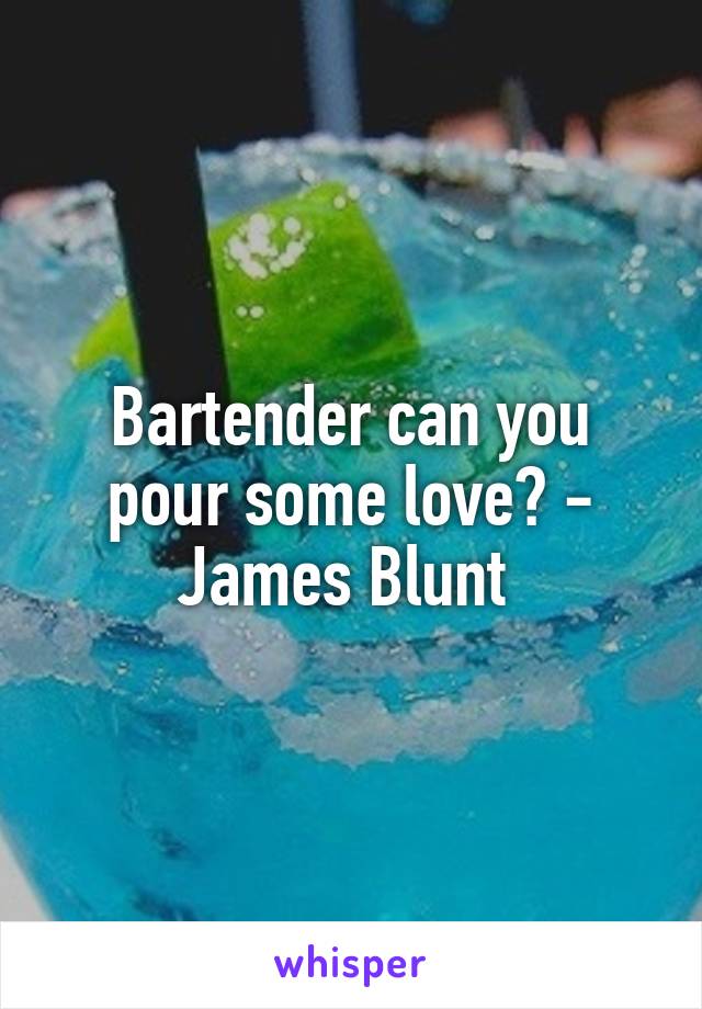 Bartender can you pour some love? - James Blunt 