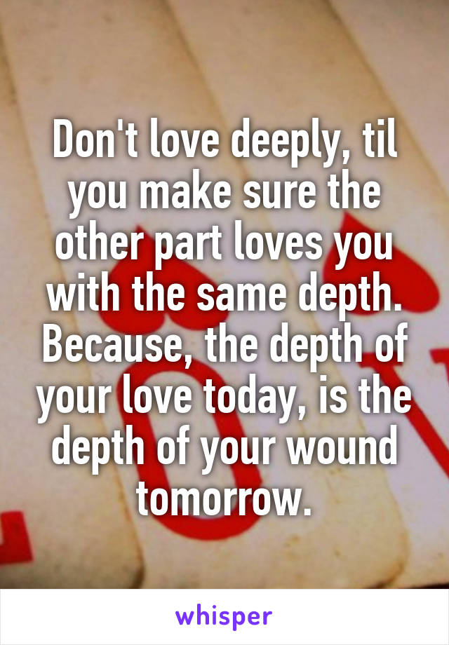 Don't love deeply, til you make sure the other part loves you with the same depth. Because, the depth of your love today, is the depth of your wound tomorrow.