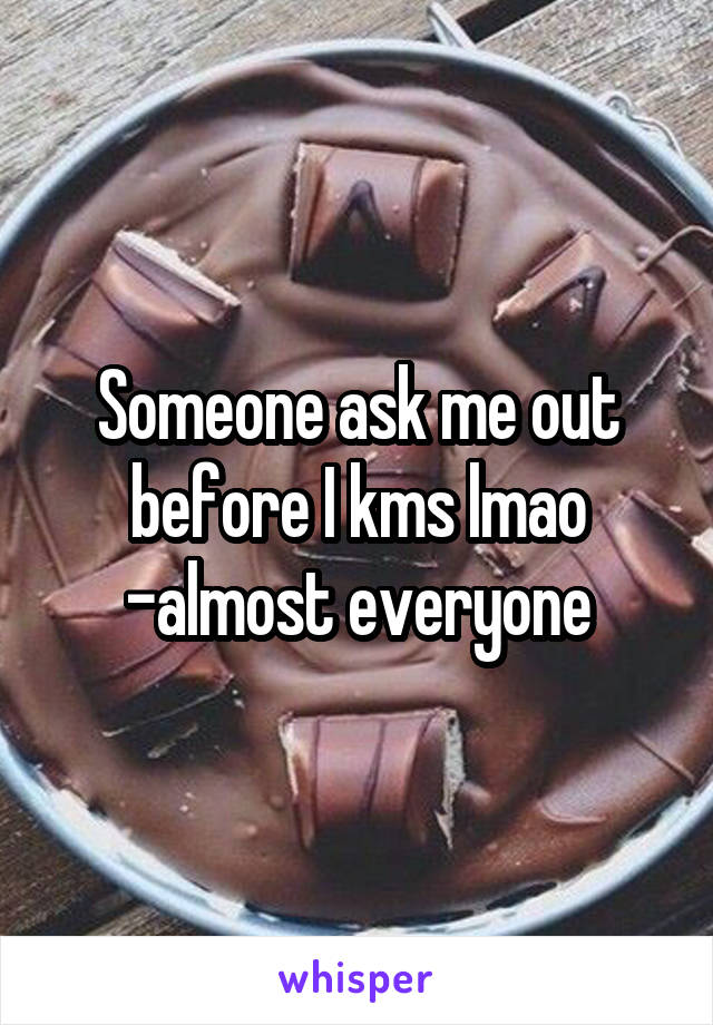 Someone ask me out before I kms lmao -almost everyone