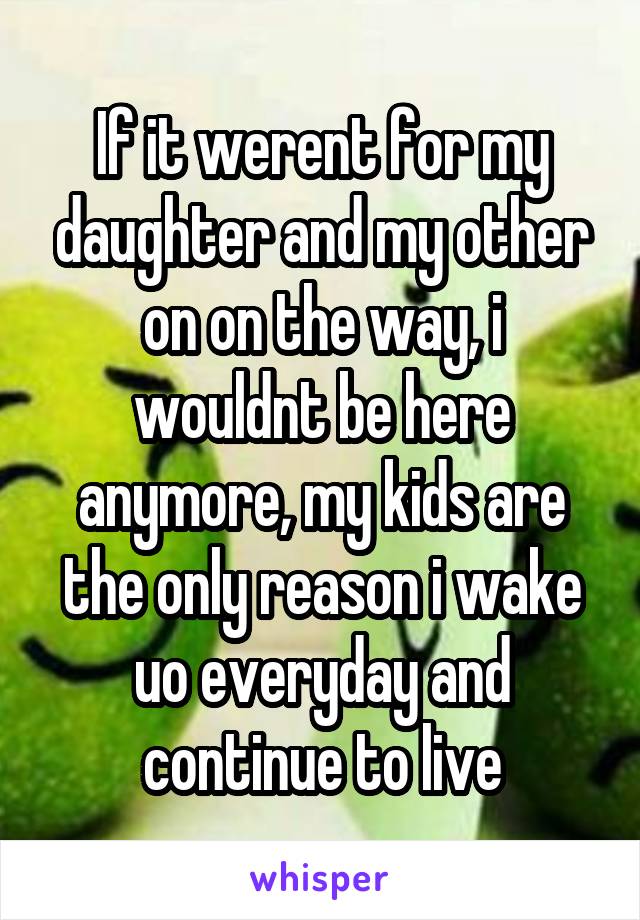 If it werent for my daughter and my other on on the way, i wouldnt be here anymore, my kids are the only reason i wake uo everyday and continue to live