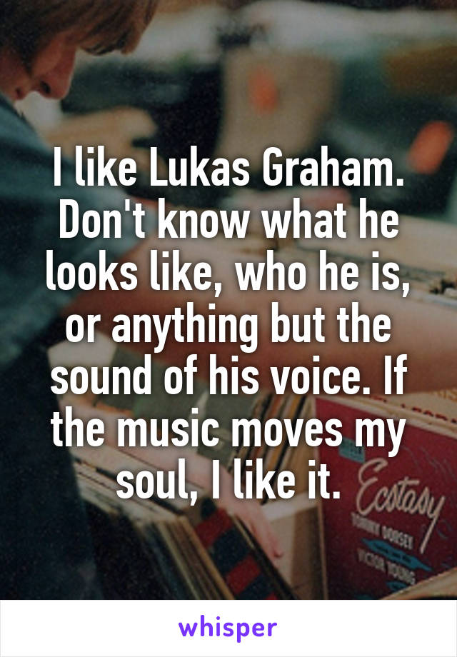 I like Lukas Graham. Don't know what he looks like, who he is, or anything but the sound of his voice. If the music moves my soul, I like it.