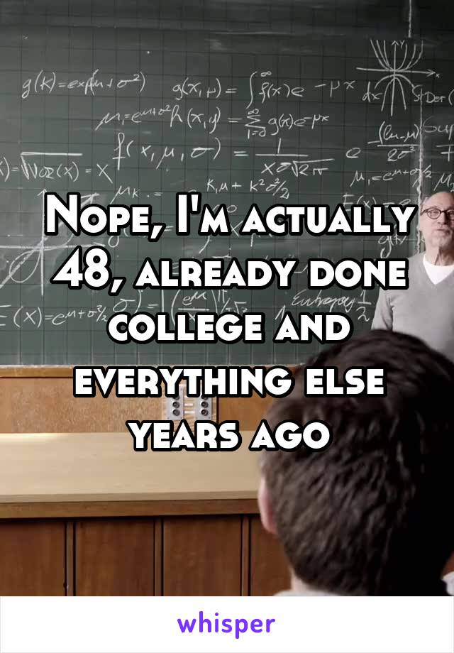 Nope, I'm actually 48, already done college and everything else years ago