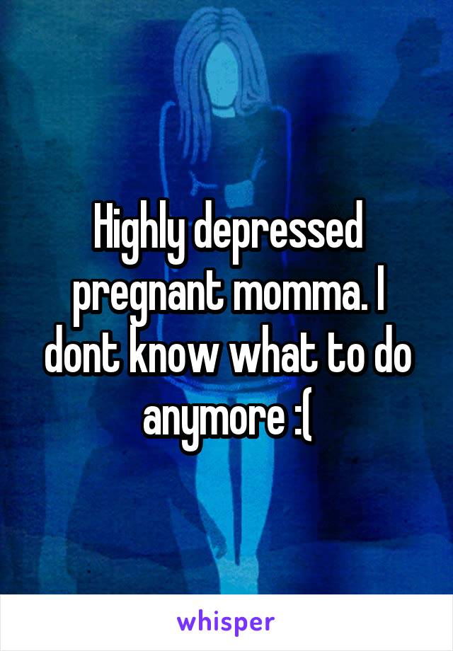 Highly depressed pregnant momma. I dont know what to do anymore :(