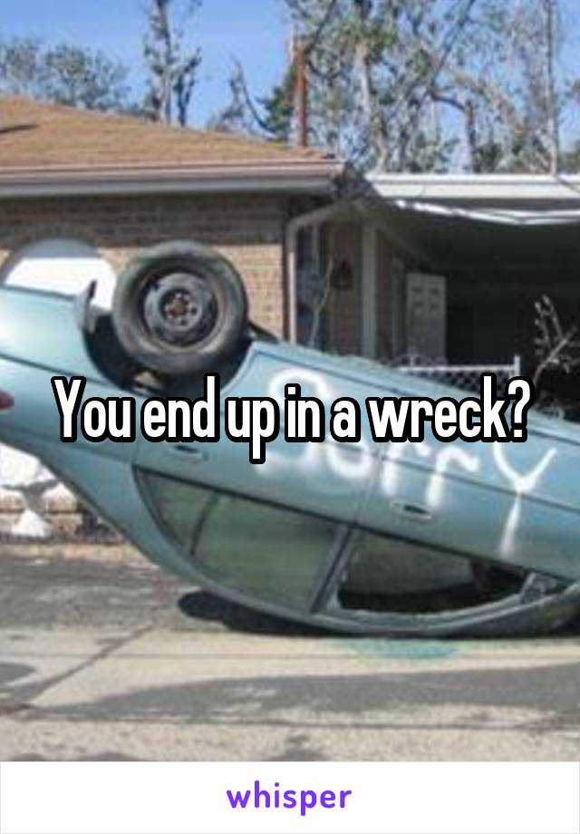 You end up in a wreck?