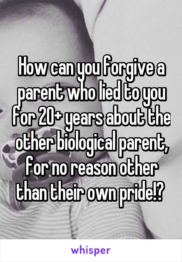 How can you forgive a parent who lied to you for 20+ years about the other biological parent, for no reason other than their own pride!? 