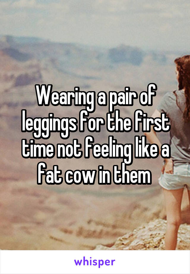 Wearing a pair of leggings for the first time not feeling like a fat cow in them 