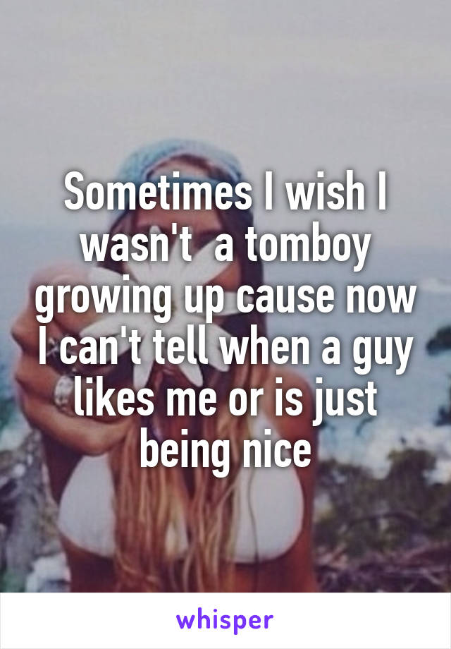 Sometimes I wish I wasn't  a tomboy growing up cause now I can't tell when a guy likes me or is just being nice