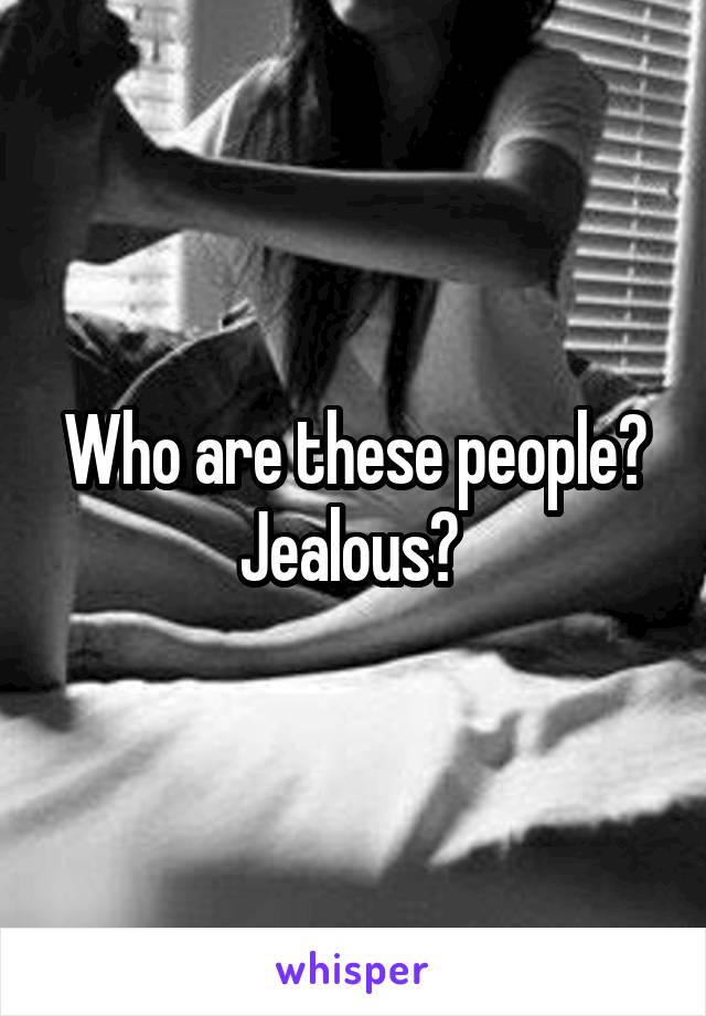 Who are these people?
Jealous? 