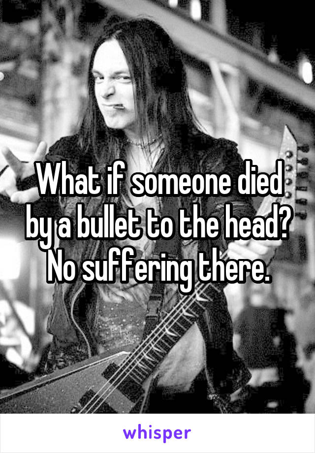 What if someone died by a bullet to the head? No suffering there.