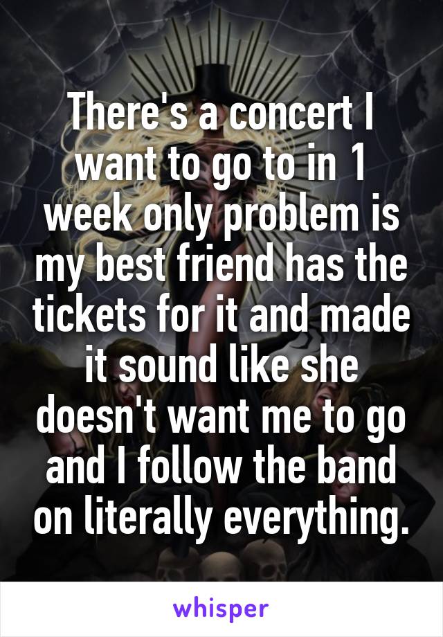There's a concert I want to go to in 1 week only problem is my best friend has the tickets for it and made it sound like she doesn't want me to go and I follow the band on literally everything.