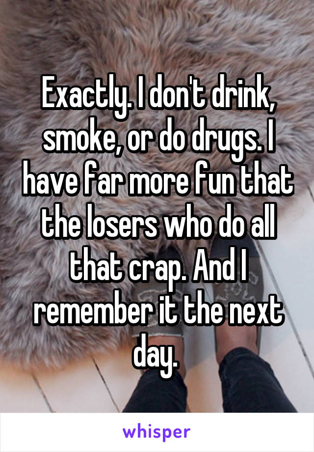 Exactly. I don't drink, smoke, or do drugs. I have far more fun that the losers who do all that crap. And I remember it the next day. 