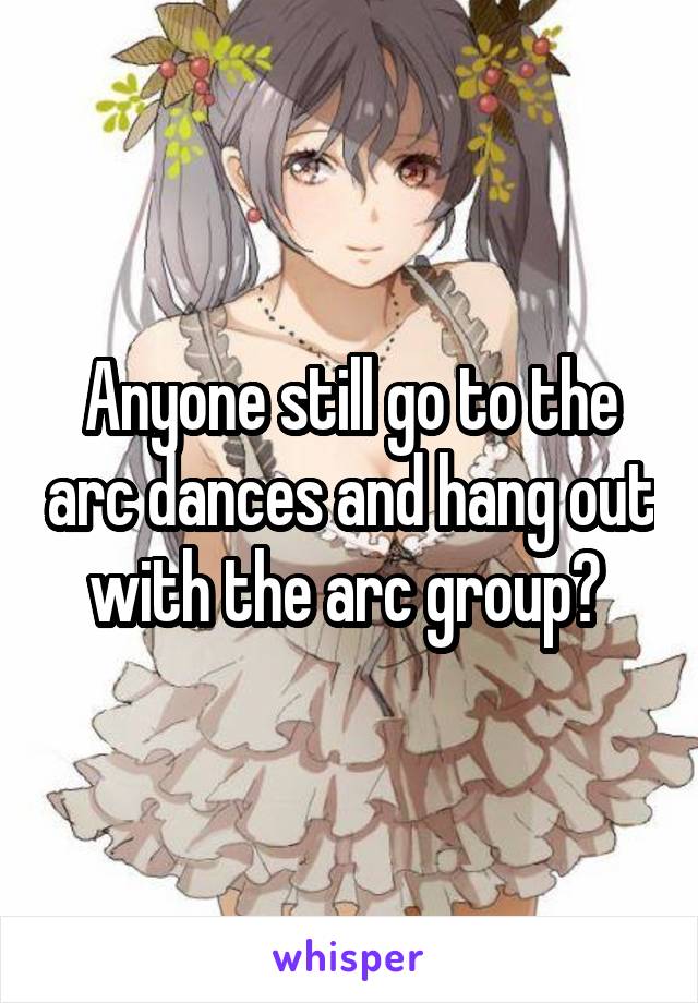 Anyone still go to the arc dances and hang out with the arc group? 
