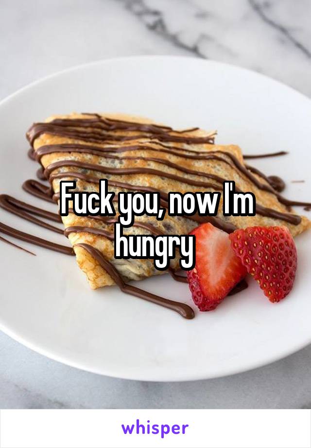 Fuck you, now I'm hungry 