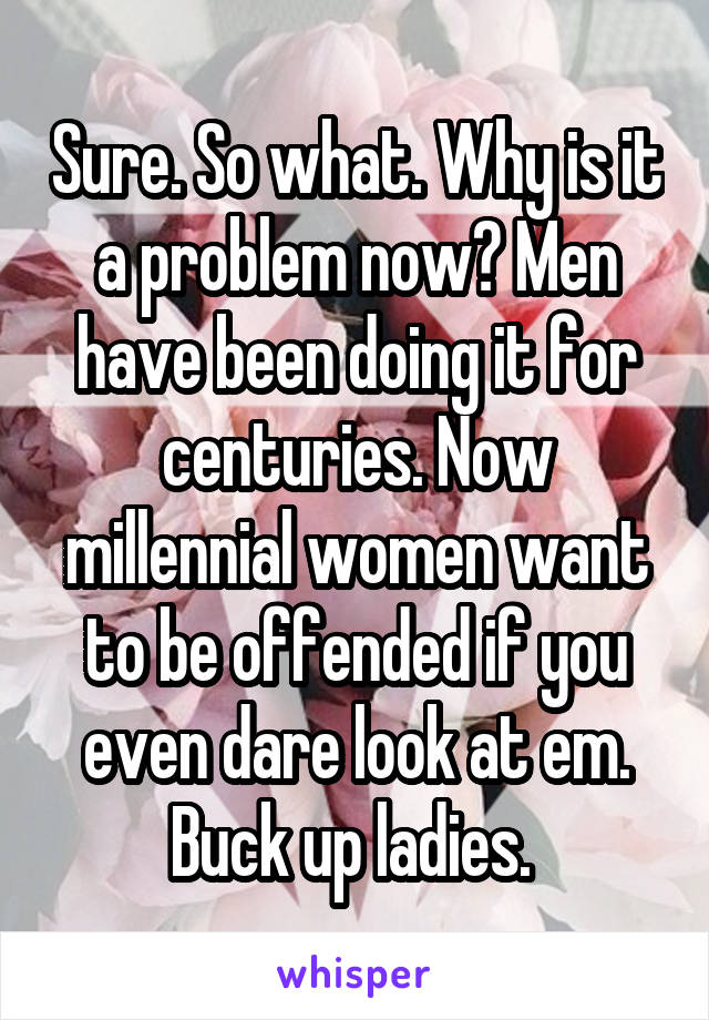 Sure. So what. Why is it a problem now? Men have been doing it for centuries. Now millennial women want to be offended if you even dare look at em. Buck up ladies. 
