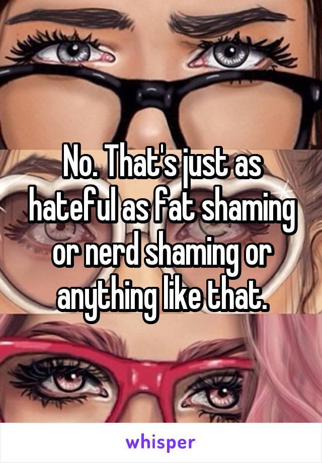 No. That's just as hateful as fat shaming or nerd shaming or anything like that.