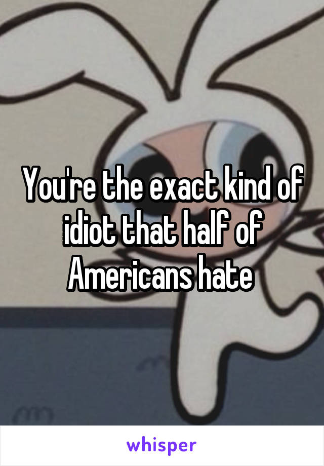 You're the exact kind of idiot that half of Americans hate 