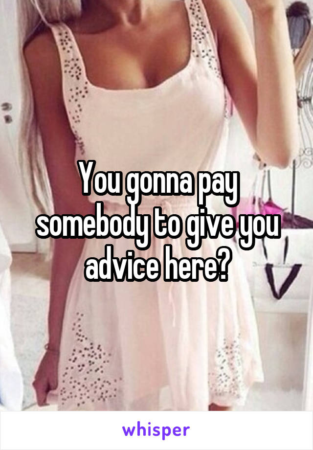 You gonna pay somebody to give you advice here?