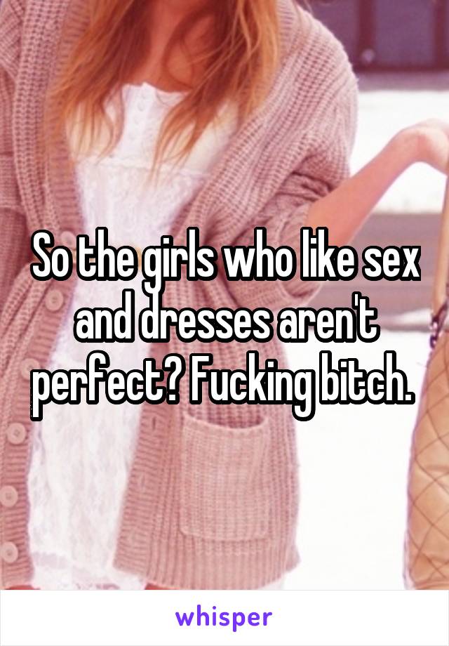 So the girls who like sex and dresses aren't perfect? Fucking bitch. 