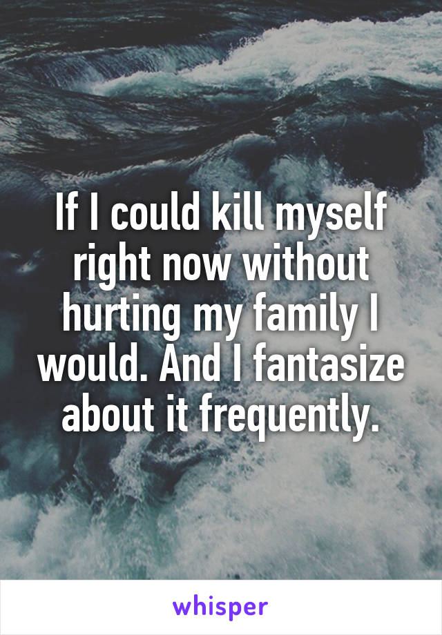 If I could kill myself right now without hurting my family I would. And I fantasize about it frequently.