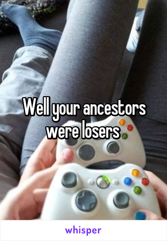 Well your ancestors were losers 