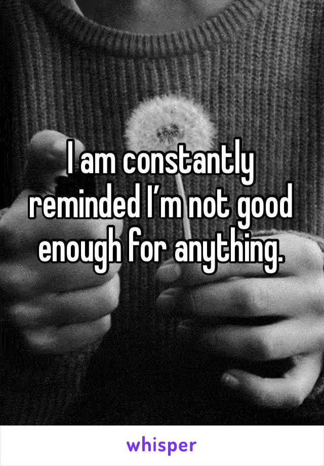I am constantly reminded I’m not good enough for anything. 