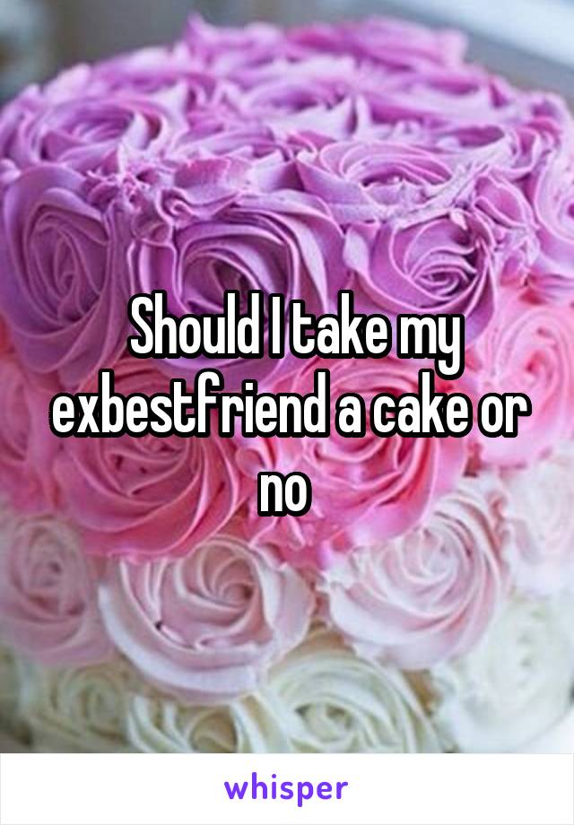  Should I take my exbestfriend a cake or no 