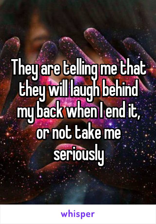 They are telling me that they will laugh behind my back when I end it, or not take me seriously