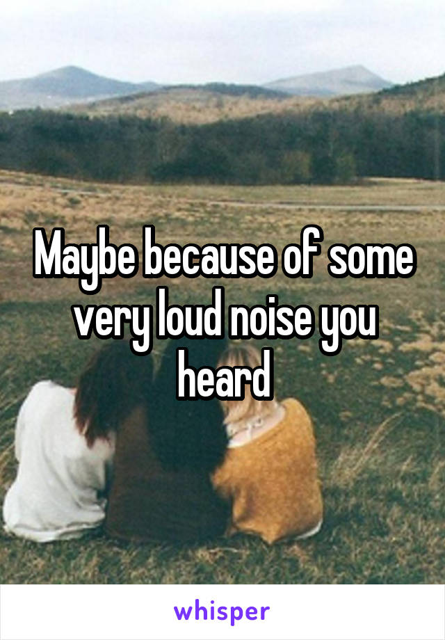 Maybe because of some very loud noise you heard