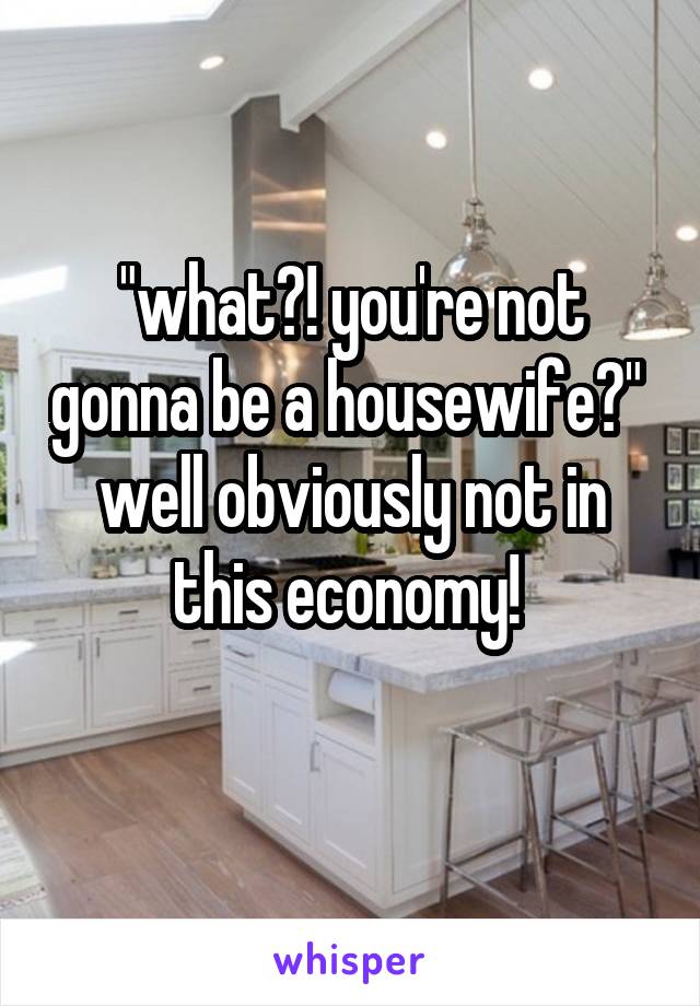 "what?! you're not gonna be a housewife?" 
well obviously not in this economy! 
