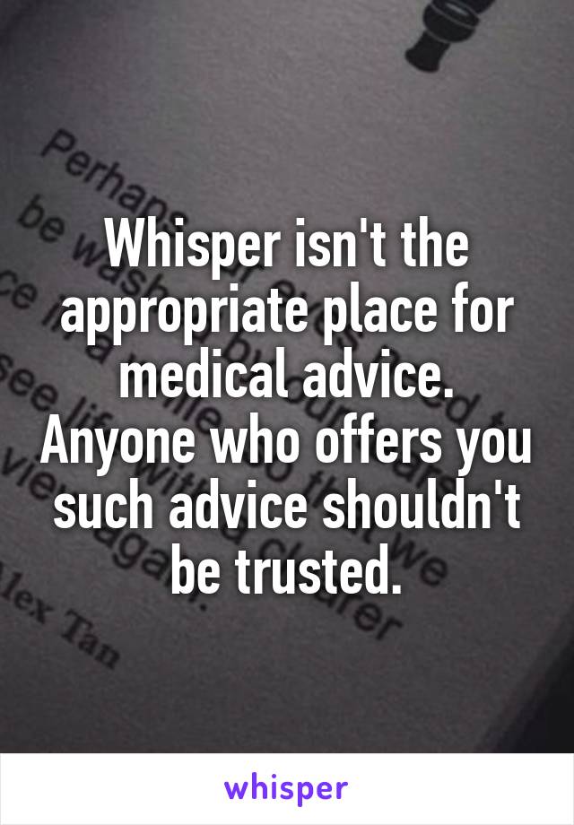 Whisper isn't the appropriate place for medical advice. Anyone who offers you such advice shouldn't be trusted.