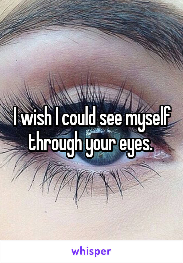 I wish I could see myself through your eyes. 