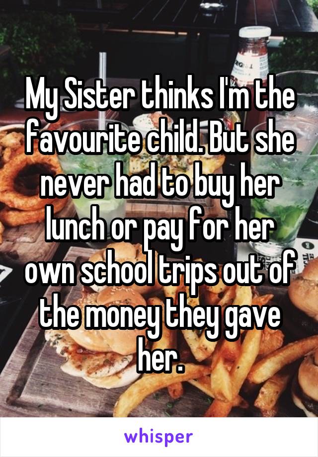 My Sister thinks I'm the favourite child. But she never had to buy her lunch or pay for her own school trips out of the money they gave her.