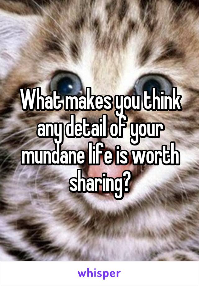 What makes you think any detail of your mundane life is worth sharing?