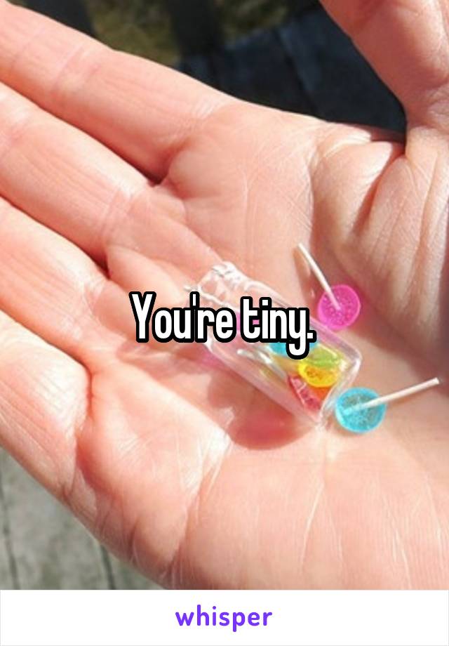 You're tiny. 