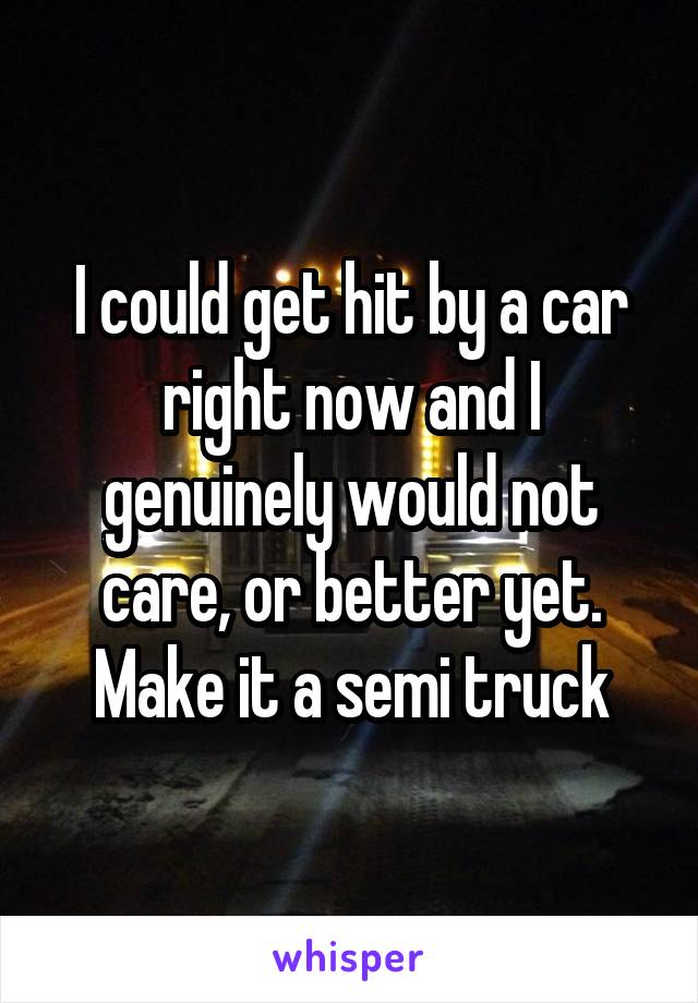 I could get hit by a car right now and I genuinely would not care, or better yet. Make it a semi truck