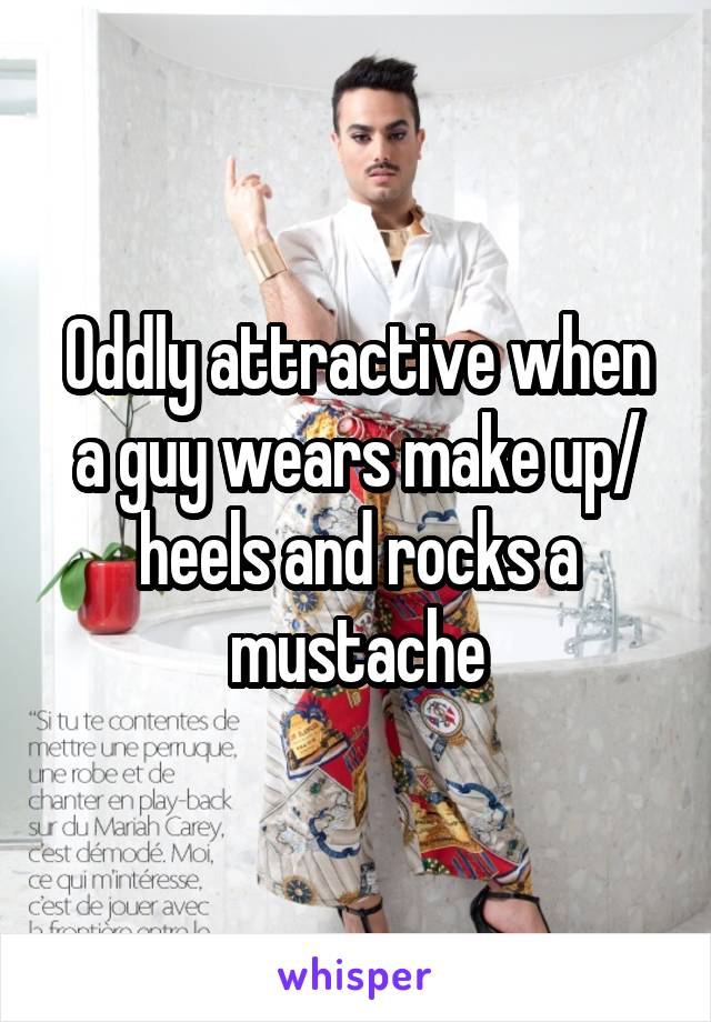Oddly attractive when a guy wears make up/ heels and rocks a mustache