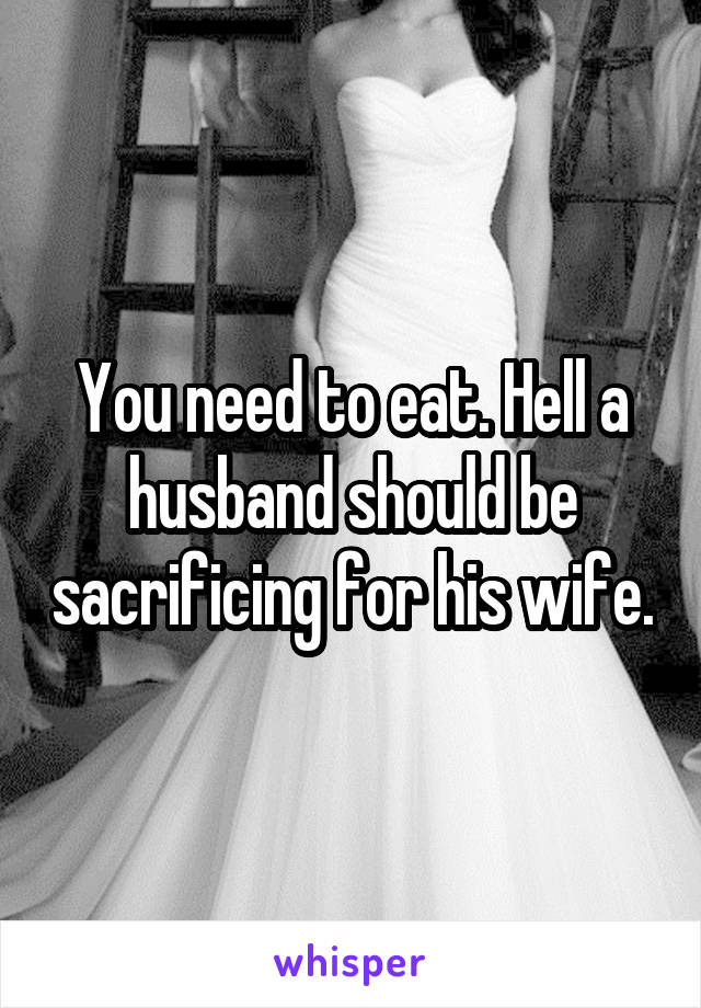 You need to eat. Hell a husband should be sacrificing for his wife.