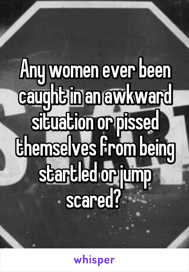 Any women ever been caught in an awkward situation or pissed themselves from being startled or jump scared? 