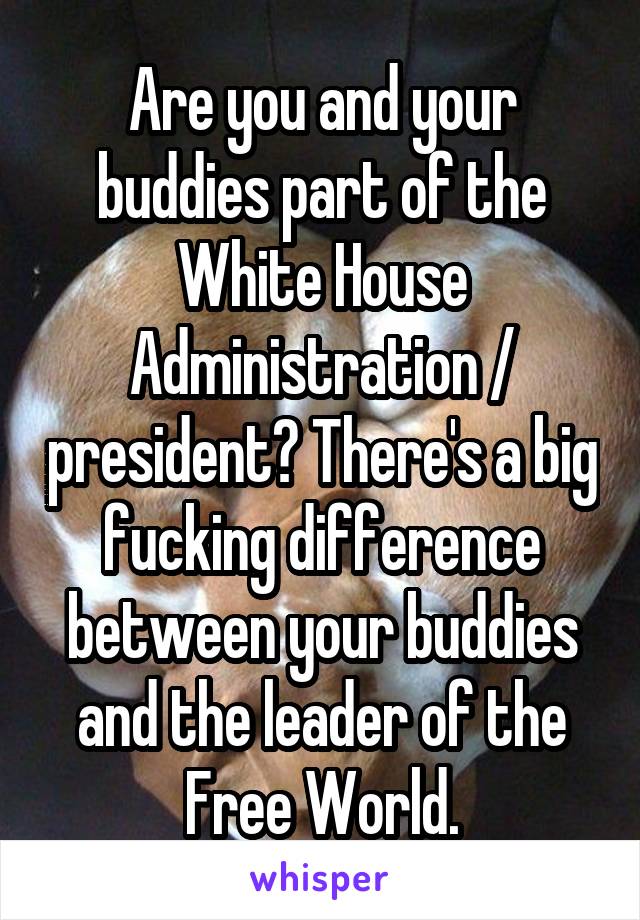 Are you and your buddies part of the White House Administration / president? There's a big fucking difference between your buddies and the leader of the Free World.
