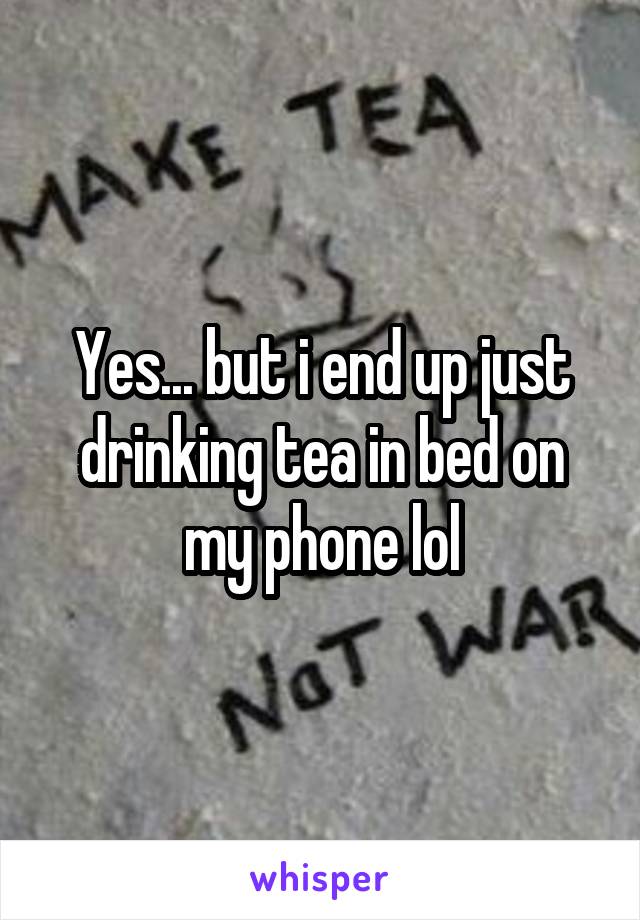 Yes... but i end up just drinking tea in bed on my phone lol