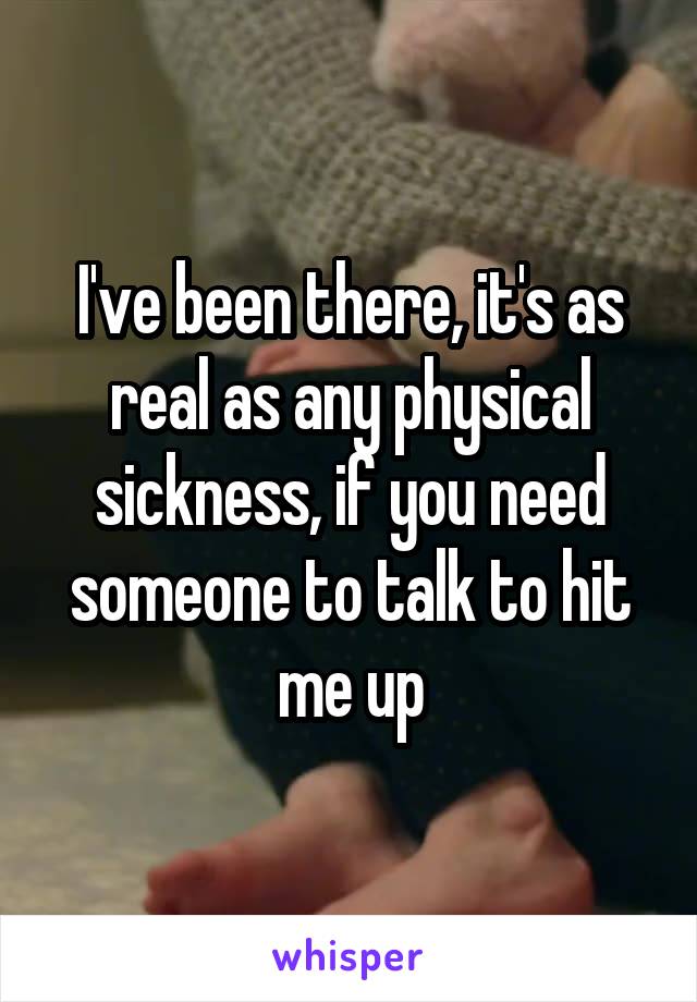 I've been there, it's as real as any physical sickness, if you need someone to talk to hit me up