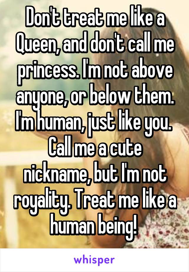 Don't treat me like a Queen, and don't call me princess. I'm not above anyone, or below them. I'm human, just like you. 
Call me a cute nickname, but I'm not royality. Treat me like a human being! 
