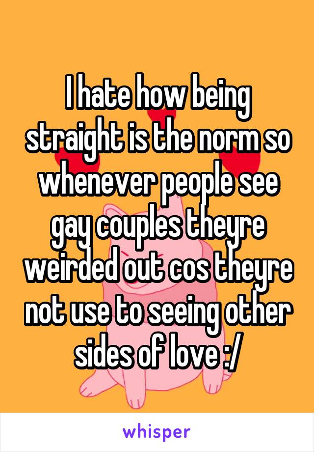 I hate how being straight is the norm so whenever people see gay couples theyre weirded out cos theyre not use to seeing other sides of love :/