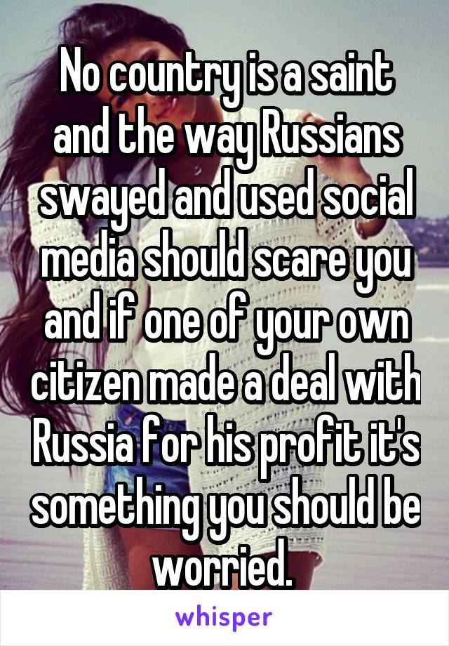 No country is a saint and the way Russians swayed and used social media should scare you and if one of your own citizen made a deal with Russia for his profit it's something you should be worried. 