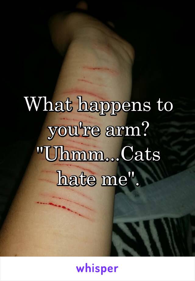 What happens to you're arm?
"Uhmm...Cats hate me".